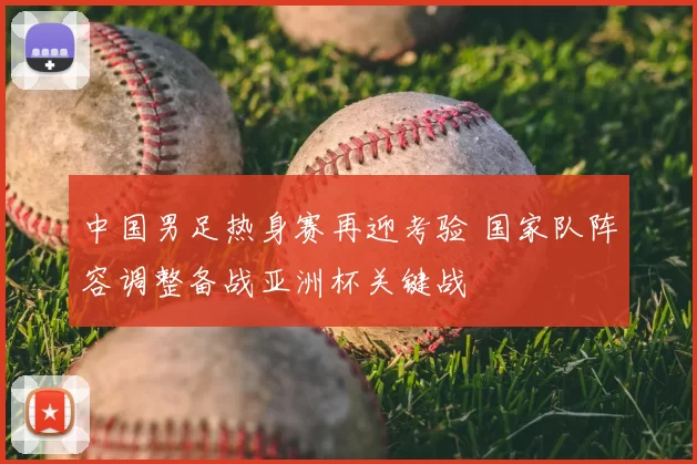 中国男足热身赛再迎考验 国家队阵容调整备战亚洲杯关键战