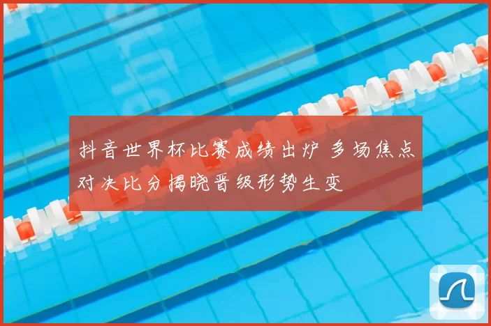 抖音世界杯比赛成绩出炉 多场焦点对决比分揭晓晋级形势生变