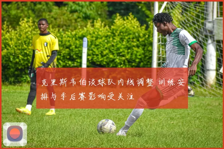 克里斯韦伯谈球队内线调整 训练安排与季后赛影响受关注