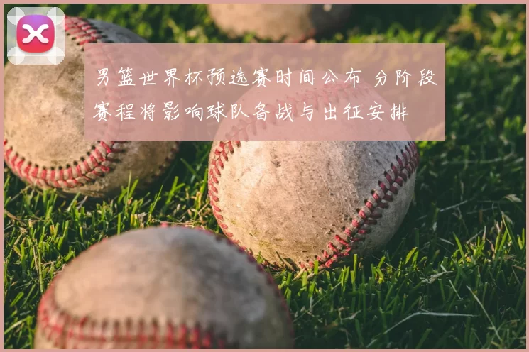 男篮世界杯预选赛时间公布 分阶段赛程将影响球队备战与出征安排