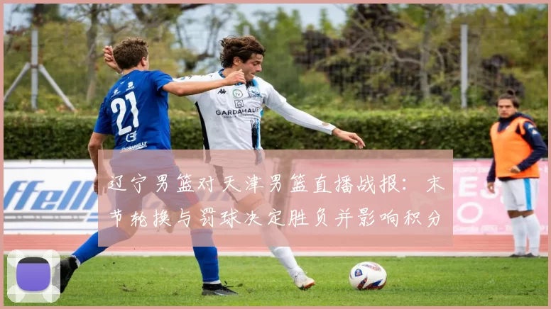 辽宁男篮对天津男篮直播战报：末节轮换与罚球决定胜负并影响积分排名