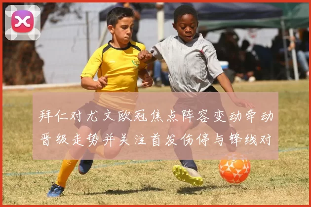 拜仁对尤文欧冠焦点阵容变动牵动晋级走势并关注首发伤停与锋线对决