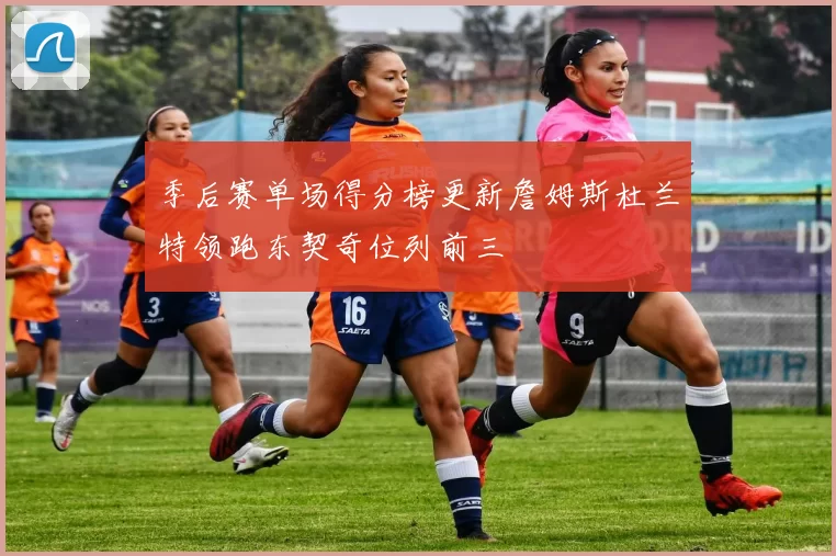 季后赛单场得分榜更新詹姆斯杜兰特领跑东契奇位列前三