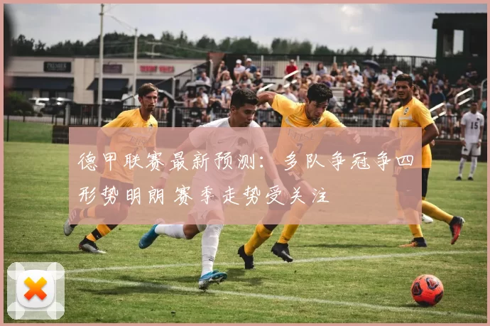 德甲联赛最新预测：多队争冠争四形势明朗 赛季走势受关注