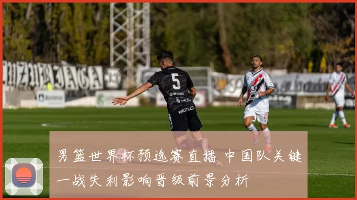 男篮世界杯预选赛直播 中国队关键一战失利影响晋级前景分析