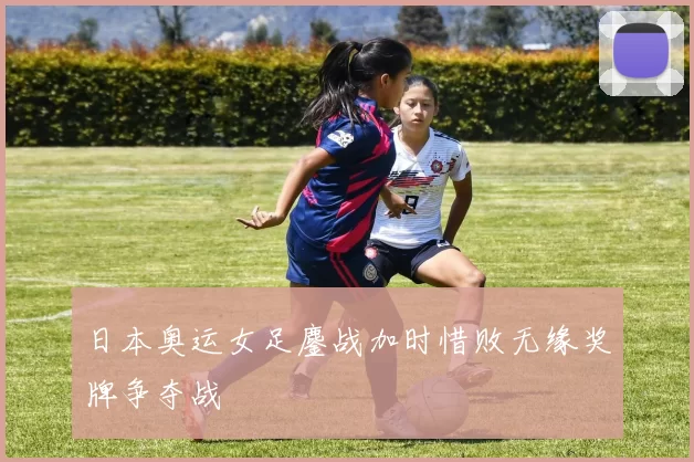 日本奥运女足鏖战加时惜败无缘奖牌争夺战