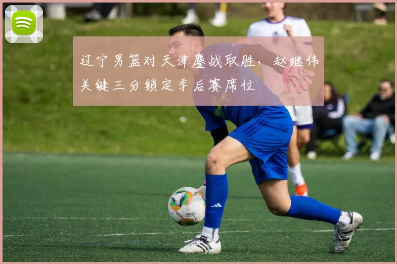 辽宁男篮对天津鏖战取胜，赵继伟关键三分锁定季后赛席位