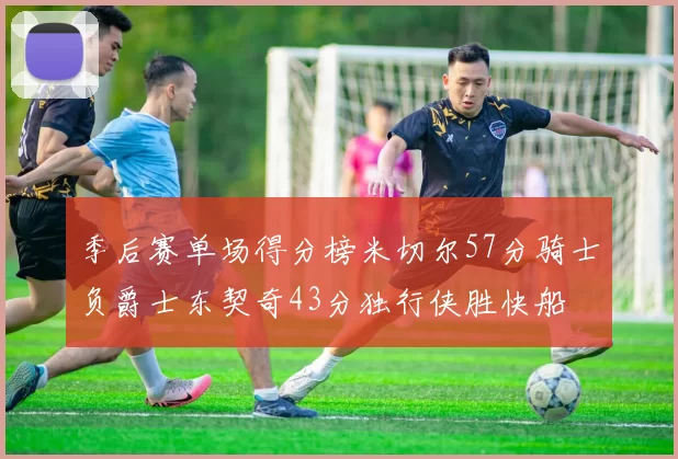 季后赛单场得分榜米切尔57分骑士负爵士东契奇43分独行侠胜快船