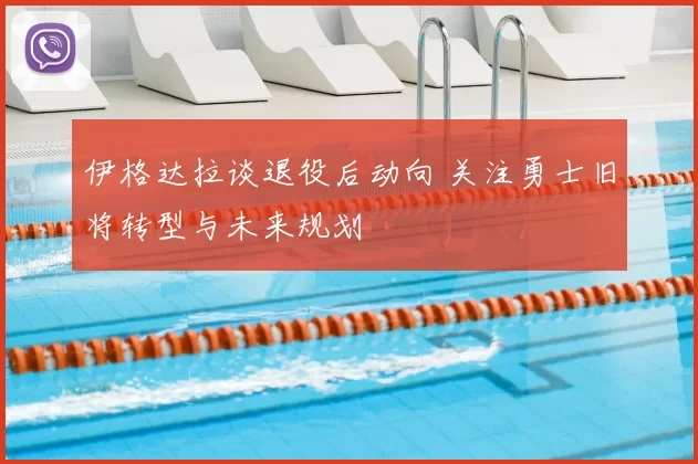 伊格达拉谈退役后动向 关注勇士旧将转型与未来规划