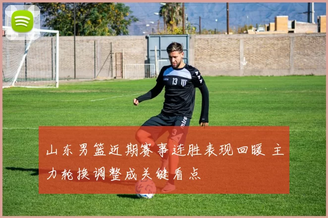 山东男篮近期赛事连胜表现回暖 主力轮换调整成关键看点