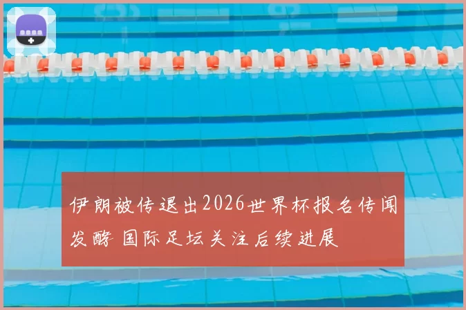 伊朗被传退出2026世界杯报名传闻发酵 国际足坛关注后续进展