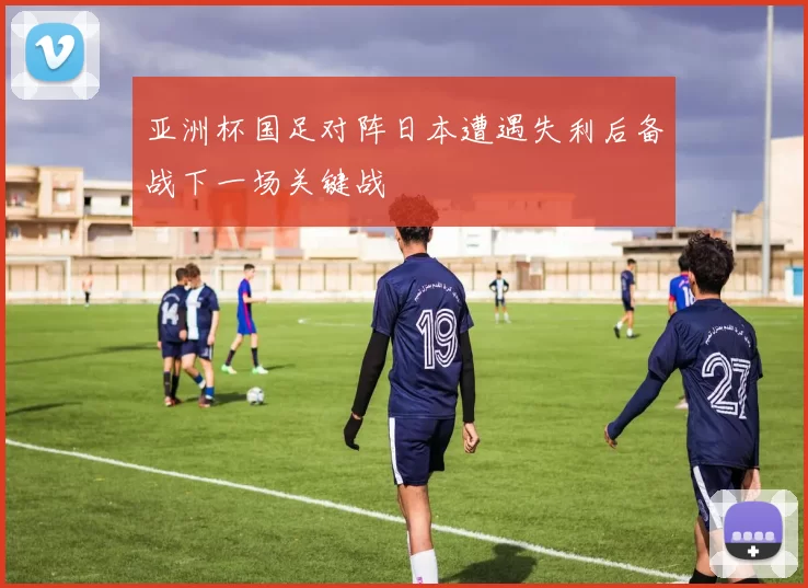 亚洲杯国足对阵日本遭遇失利后备战下一场关键战