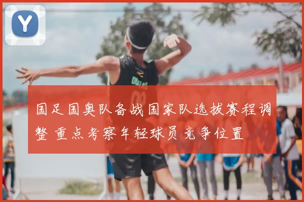 国足国奥队备战国家队选拔赛程调整 重点考察年轻球员竞争位置