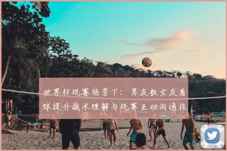 世界杯观赛场景下：男友教女友看球提升战术理解与观赛互动沟通技巧
