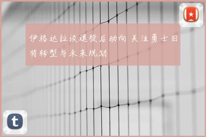 伊格达拉谈退役后动向 关注勇士旧将转型与未来规划