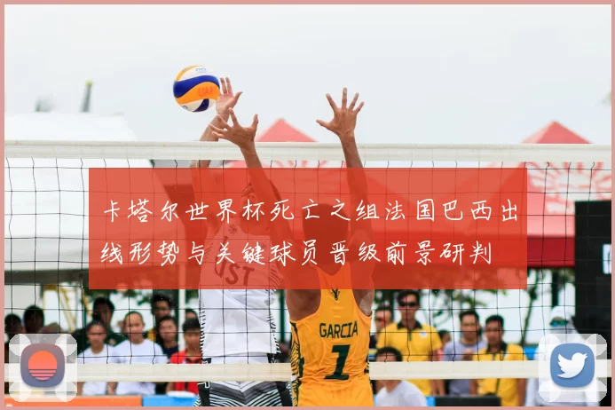 卡塔尔世界杯死亡之组法国巴西出线形势与关键球员晋级前景研判