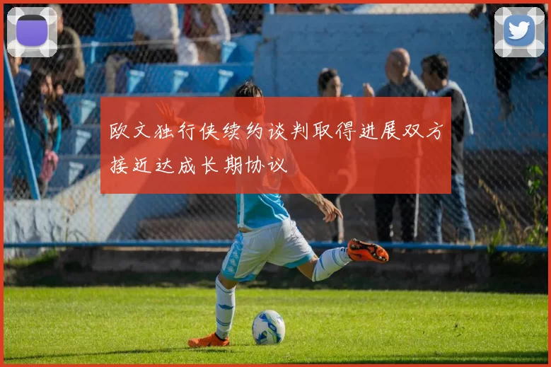 欧文独行侠续约谈判取得进展双方接近达成长期协议