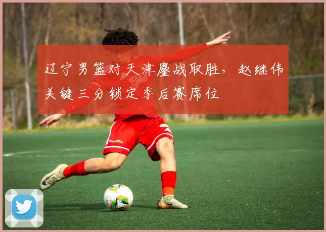 辽宁男篮对天津鏖战取胜，赵继伟关键三分锁定季后赛席位