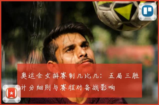 奥运会女排赛制几比几：五局三胜计分细则与赛程对备战影响