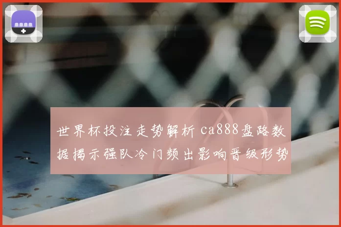 世界杯投注走势解析 ca888盘路数据揭示强队冷门频出影响晋级形势