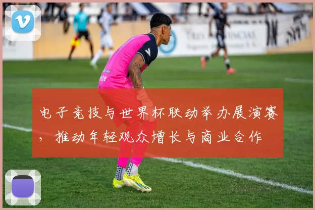 电子竞技与世界杯联动举办展演赛，推动年轻观众增长与商业合作