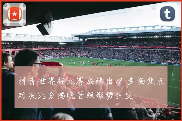 抖音世界杯比赛成绩出炉 多场焦点对决比分揭晓晋级形势生变