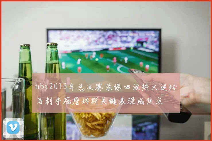 nba2013年总决赛录像回放热火逆转马刺夺冠詹姆斯关键表现成焦点