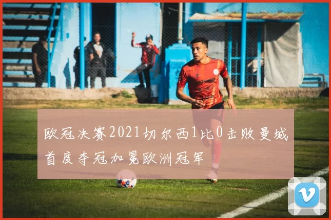 欧冠决赛2021切尔西1比0击败曼城首度夺冠加冕欧洲冠军