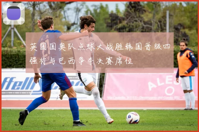 英国国奥队点球大战胜韩国晋级四强将与巴西争夺决赛席位
