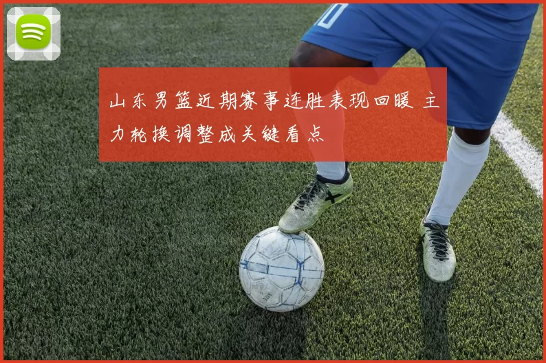 山东男篮近期赛事连胜表现回暖 主力轮换调整成关键看点