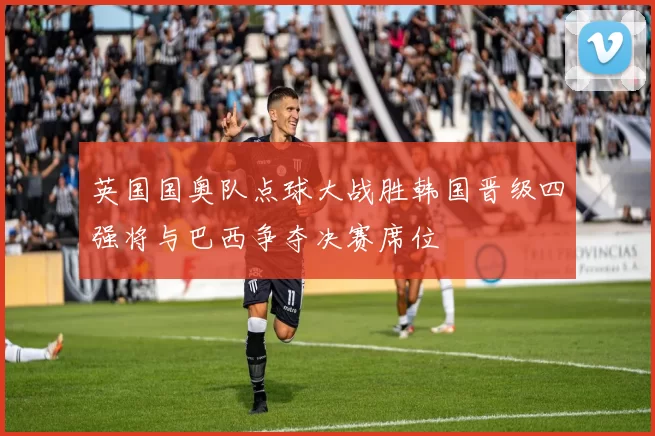 英国国奥队点球大战胜韩国晋级四强将与巴西争夺决赛席位