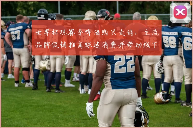 世界杯观赛季啤酒购买走俏，主流品牌促销推高球迷消费并带动线下客流