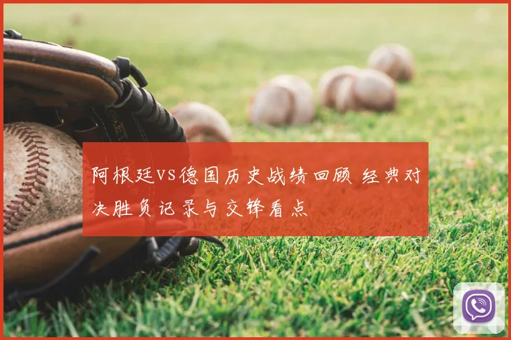 阿根廷vs德国历史战绩回顾 经典对决胜负记录与交锋看点