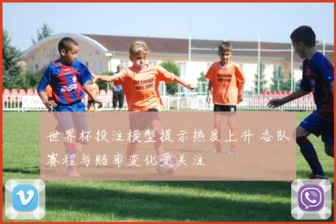 世界杯投注模型提示热度上升 各队赛程与赔率变化受关注