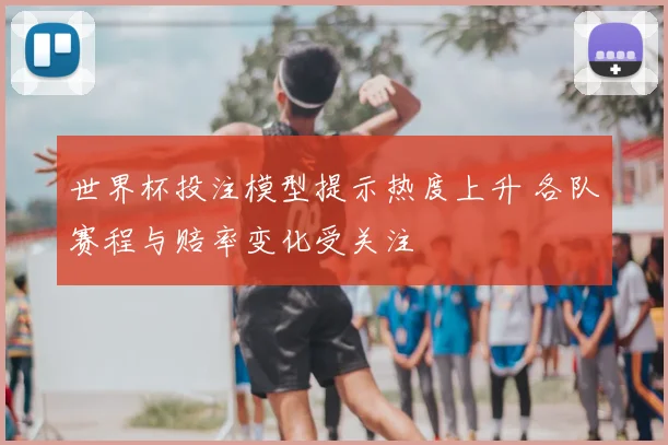 世界杯投注模型提示热度上升 各队赛程与赔率变化受关注