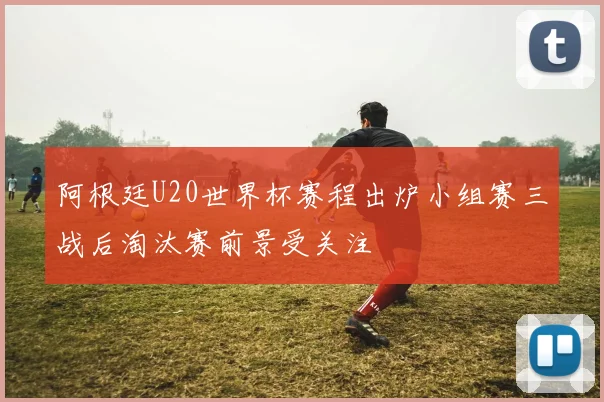 阿根廷U20世界杯赛程出炉小组赛三战后淘汰赛前景受关注
