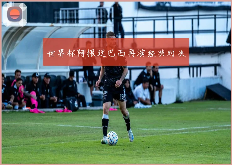 世界杯阿根廷巴西再演经典对决