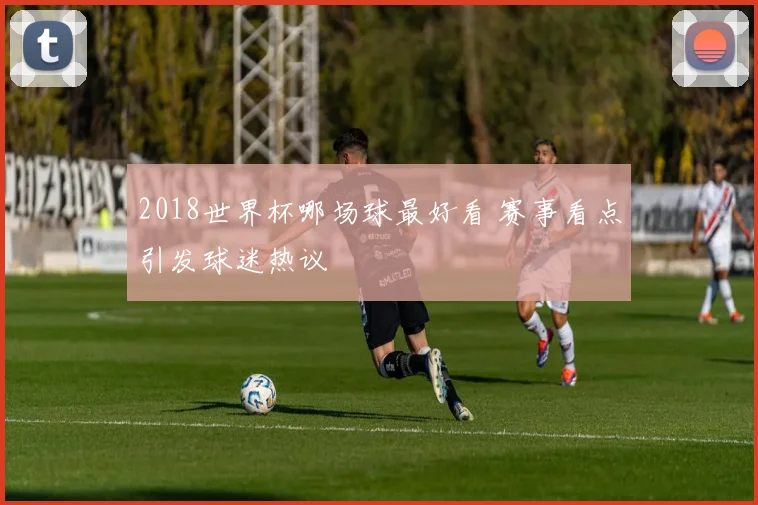 2018世界杯哪场球最好看 赛事看点引发球迷热议