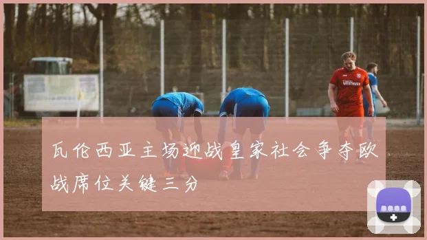 瓦伦西亚主场迎战皇家社会争夺欧战席位关键三分