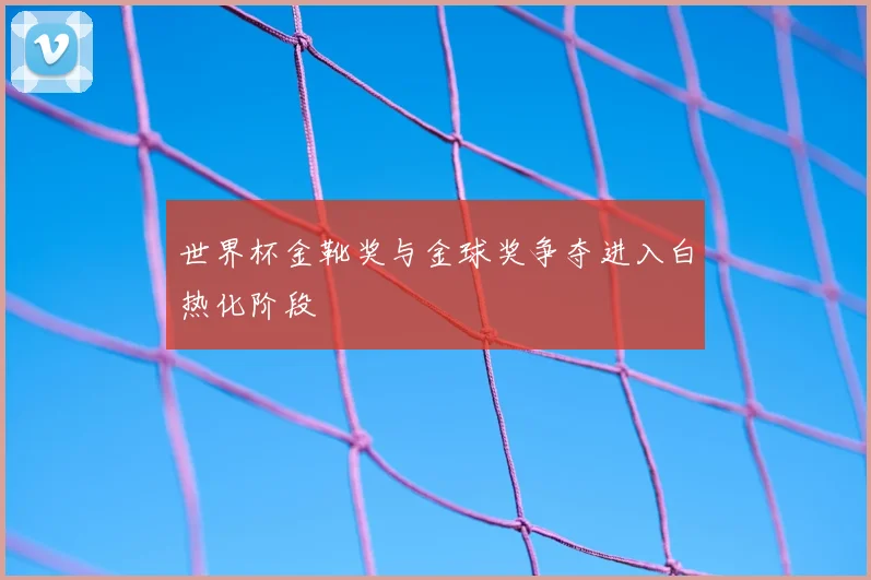 世界杯金靴奖与金球奖争夺进入白热化阶段