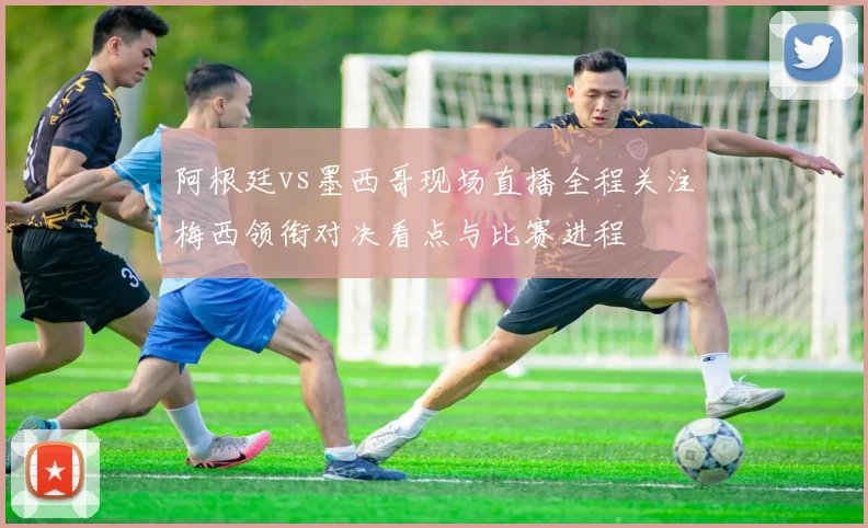 阿根廷vs墨西哥现场直播全程关注梅西领衔对决看点与比赛进程