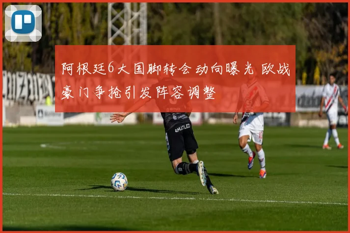 阿根廷6大国脚转会动向曝光 欧战豪门争抢引发阵容调整