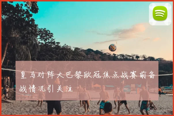 皇马对阵大巴黎欧冠焦点战赛前备战情况引关注