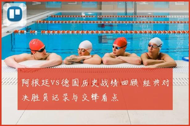 阿根廷vs德国历史战绩回顾 经典对决胜负记录与交锋看点
